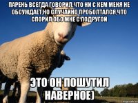 парень всегда говорил,что ни с кем меня не обсуждает,но случайно проболтался,что спорил обо мне с подругой это он пошутил наверное)