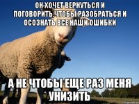 он хочет вернуться и поговорить,чтобы разобраться и осознать все наши ошибки а не чтобы еще раз меня унизить