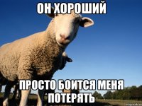 он хороший просто боится меня потерять