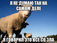 я не думаю так на самом деле я говорил это всё со зла