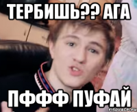 Тербишь?? ага Пффф пуфай