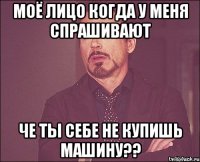 Моё лицо когда у меня спрашивают че ты себе не купишь машину??