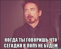  когда ты говоришь,что сегодня в попу не будем