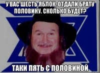 У ВАС ШЕСТЬ ЯБЛОК, ОТДАЛИ БРАТУ ПОЛОВИНУ. СКОЛЬКО БУДЕТ? ТАКИ ПЯТЬ С ПОЛОВИНОЙ