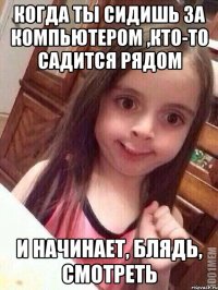 когда ты сидишь за компьютером ,кто-то садится рядом и начинает, блядь, смотреть