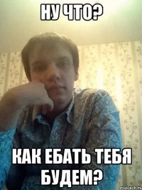Ну что? Как ебать тебя будем?