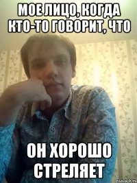 Мое лицо, когда кто-то говорит, что он хорошо стреляет