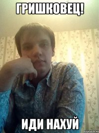 Гришковец! иди нахуй