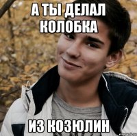 А ты делал колобка Из козюлин