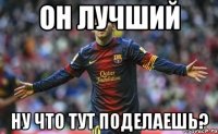 он лучший ну что тут поделаешь?