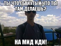 ты что ебанутый,что ты там делаешь? на мид иди!