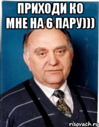 Приходи ко мне на 6 пару))) 