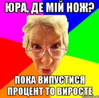 Юра, де мій нож? пока випустися процент то виросте