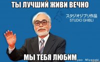 Ты лучший живи вечно Мы тебя любим