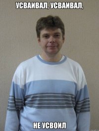 УСВАИВАЛ, УСВАИВАЛ, НЕ УСВОИЛ