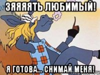 зяяяять любимый! Я готова... Снимай меня!