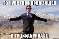 то чувство когда зашел в ТРЦ Фабрика )))