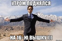 утром поднялся на 16- ю вышку )))