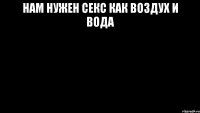 НАМ НУЖЕН СЕКС КАК ВОЗДУХ И ВОДА 