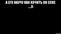 А ЕГО НАУЧУ КАК ХОЧИТЬ ОН СЕКС ....)) 