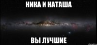 Ника и Наташа Вы лучшие