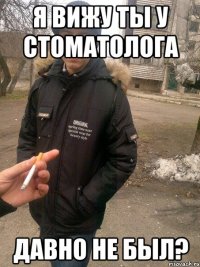 Я вижу ты у стоматолога давно не был?