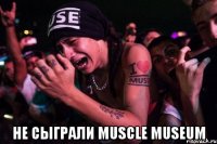  Не сыграли Muscle Museum