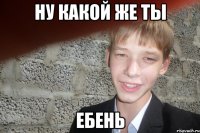 Ну какой же ты ЕБЕНЬ