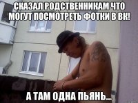 Сказал родственникам что могут посмотреть фотки в вк! А там одна пьянь...