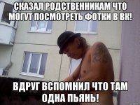 Сказал родственникам что могут посмотреть фотки в вк! Вдруг вспомнил что там одна пьянь!