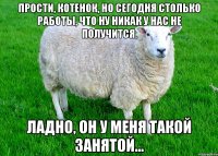 Прости, котенок, но сегодня столько работы, что ну никак у нас не получится. Ладно, он у меня такой занятой...