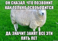 Он сказал, что позвонит как только освободится Да, значит занят все эти пять лет