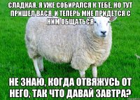 Сладкая, я уже собирался к тебе, но тут пришел Вася, и теперь мне придется с ним общаться Не знаю, когда отвяжусь от него, так что давай завтра?
