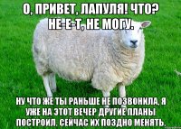 О, привет, лапуля! Что? Не-е-т, не могу. Ну что же ты раньше не позвонила, я уже на этот вечер другие планы построил. Сейчас их поздно менять.