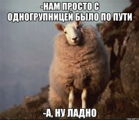 -нам просто с одногрупницей было по пути -а, ну ладно