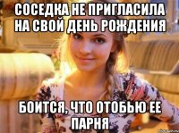 Соседка не пригласила на свой День рождения Боится, что отобью ее парня