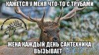 Кажется у меня что-то с трубами Жена каждый день сантехника вызывает...