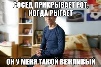 Сосед прикрывает рот, когда рыгает он у меня такой вежливый