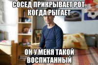 Сосед прикрывает рот, когда рыгает он у меня такой воспитанный