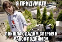Я придумал! Поишла сдадим сперму и бабок поднимем