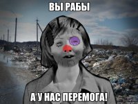 ВЫ РАБЫ А У НАС ПЕРЕМОГА!
