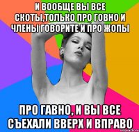 и вообще вы все скоты,только про говно и члены говорите и про жопы про гавно, и вы все съехали вверх и вправо