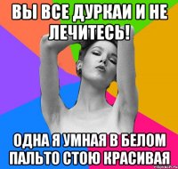 вы все дуркаи и не лечитесь! одна я умная в белом пальто стою красивая