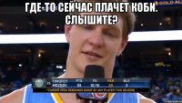 Где-то сейчас плачет коби. Слышите? 