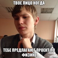 Твое лицо когда Тебе предлагают проект по физике