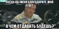 когда Вы меня благодарите, мой ответ: " а чем отдавать будешь?"