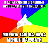 в едіка руки як оголенные провода,могут и пиздануть мораль такова: нада менше шарувати