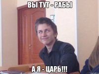 Вы тут - рабы А я - Царь!!!