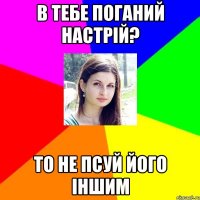 в тебе поганий настрій? то не псуй його іншим