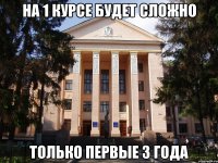 на 1 курсе будет сложно только первые 3 года